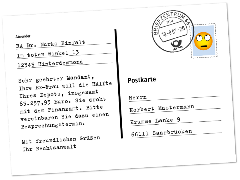 Postkarte: Sehr geehrter Mandant, Ihre Ex-Frau will die Hälfte Ihres Depots, insgesamt 83.257,93 Euro. Sie droht mit dem Finanzamt. Bitte vereinbaren Sie dazu einen Besprechungstermin. Mit freundlichen Grüßen Ihr Rechtsanwalt